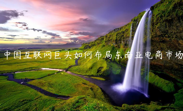 中國(guó)互聯(lián)網(wǎng)巨頭如何布局東南亞電商市場(chǎng)